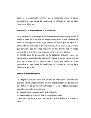 lapso de la prescripción, mientras que la suspensión difiere el conteo
temporalmente para luego dar continuidad al cómputo sin que se inicie
nuevamente el conteo.
Interrupción y suspensión de la prescripción
En la interrupción se destruye la eficacia del tiempo transcurrido y elimina el
tiempo o destruye la eficacia del tiempo transcurrido. Puede comenzar de
nuevo la prescripción cuando haya cesado el motivo que dio lugar a la
interrupción. En este caso la prescripción iniciada es nueva y es necesario
que transcurra todo el tiempo requerido por ley. Siendo inútil el tiempo
transcurrido anteriormente que no puede sumarse al nuevo periodo
El período para la prescripción de la obligación tributaria puede ser
interrumpido o suspendido. La interrupción supone el conteo nuevamente del
lapso de la prescripción, mientras que la suspensión difiere el conteo
temporalmente para luego dar continuidad al cómputo sin que se inicie
nuevamente el conteo.
Renuncia a la prescripción
La Obligación tributaria tiene dos causas de interrupción: demanda ante
autoridad judicial y reconocimiento expreso o tácito del derecho del acreedor;
pero tratándose de los impuestos afectados por la ley 11.683, la interrupción
se produce por estas circunstancias:
a) reconocimiento expreso o tácito de la obligación
b) renuncia al término corrido de la prescripción en curso
c) por ejecución fiscal o por cualquier acto judicial tendiente a obtener el
pago.
 