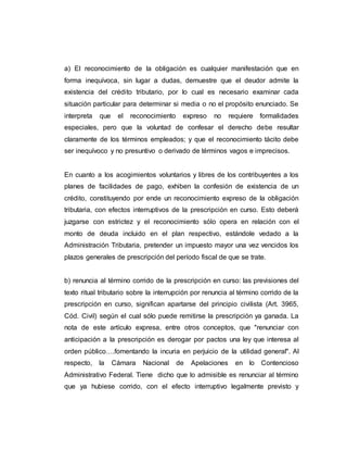 a) El reconocimiento de la obligación es cualquier manifestación que en
forma inequívoca, sin lugar a dudas, demuestre que el deudor admite la
existencia del crédito tributario, por lo cual es necesario examinar cada
situación particular para determinar si media o no el propósito enunciado. Se
interpreta que el reconocimiento expreso no requiere formalidades
especiales, pero que la voluntad de confesar el derecho debe resultar
claramente de los términos empleados; y que el reconocimiento tácito debe
ser inequívoco y no presuntivo o derivado de términos vagos e imprecisos.
En cuanto a los acogimientos voluntarios y libres de los contribuyentes a los
planes de facilidades de pago, exhiben la confesión de existencia de un
crédito, constituyendo por ende un reconocimiento expreso de la obligación
tributaria, con efectos interruptivos de la prescripción en curso. Esto deberá
juzgarse con estrictez y el reconocimiento sólo opera en relación con el
monto de deuda incluido en el plan respectivo, estándole vedado a la
Administración Tributaria, pretender un impuesto mayor una vez vencidos los
plazos generales de prescripción del período fiscal de que se trate.
b) renuncia al término corrido de la prescripción en curso: las previsiones del
texto ritual tributario sobre la interrupción por renuncia al término corrido de la
prescripción en curso, significan apartarse del principio civilista (Art. 3965,
Cód. Civil) según el cual sólo puede remitirse la prescripción ya ganada. La
nota de este artículo expresa, entre otros conceptos, que "renunciar con
anticipación a la prescripción es derogar por pactos una ley que interesa al
orden público….fomentando la incuria en perjuicio de la utilidad general". Al
respecto, la Cámara Nacional de Apelaciones en lo Contencioso
Administrativo Federal. Tiene dicho que lo admisible es renunciar al término
que ya hubiese corrido, con el efecto interruptivo legalmente previsto y
 