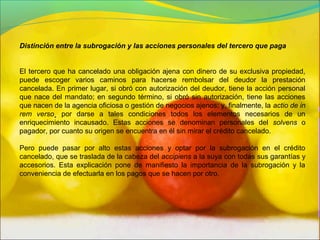 Distinción entre la subrogación y las acciones personales del tercero que paga
El tercero que ha cancelado una obligación ajena con dinero de su exclusiva propiedad,
puede escoger varios caminos para hacerse rembolsar del deudor la prestación
cancelada. En primer lugar, si obró con autorización del deudor, tiene la acción personal
que nace del mandato; en segundo término, si obró sin autorización, tiene las acciones
que nacen de la agencia oficiosa o gestión de negocios ajenos; y, finalmente, la actio de in
rem verso¸ por darse a tales condiciones todos los elementos necesarios de un
enriquecimiento incausado. Estas acciones se denominan personales del solvens o
pagador, por cuanto su origen se encuentra en él sin mirar el crédito cancelado.
Pero puede pasar por alto estas acciones y optar por la subrogación en el crédito
cancelado, que se traslada de la cabeza del accipiens a la suya con todas sus garantías y
accesorios. Esta explicación pone de manifiesto la importancia de la subrogación y la
conveniencia de efectuarla en los pagos que se hacen por otro.
 