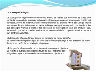 La subrogación legal:
La subrogación legal como su nombre lo indica, se realiza por ministerio de la ley, aun
contra la voluntad del acreedor subrogado. Representa una expropiación del crédito del
acreedor, previa la indemnización correspondiente. El artículo 1668 del Código indica
seis casos; lo que indica que no existe subrogación legal sin un texto preciso de la ley
que consagra. Vamos a exponer los seis casis de subrogación legal del artículo 1668,
recalcando que todos pueden realizarse sin necesidad de la cooperación del acreedor y
aun contra su voluntad.
•Subrogación al acreedor por pago a un acreedor de mejor derecho.
Se verifica la subrogación legal en favor del acreedor que paga a otro acreedor de mejor
derecho en razón de un privilegio o hipoteca.
•Subrogación al comprador de un inmueble que paga la hipoteca.
Se realiza la subrogación legal en favor del que, habiendo comprado un inmueble, es
obligado a pagar a los acreedores a quienes esta hipotecado.
 