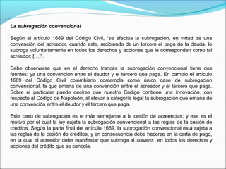 La subrogación convencional
Según el artículo 1669 del Código Civil, “se efectúa la subrogación, en virtud de una
convención del acreedor, cuando este, recibiendo de un tercero el pago de la deuda, le
subroga voluntariamente en todos los derechos y acciones que le corresponden como tal
acreedor; […]”.
Debe observarse que en el derecho francés la subrogación convencional tiene dos
fuentes: ya una convención entre el deudor y el tercero que paga. En cambio el artículo
1669 del Código Civil colombiano contempla como único caso de subrogación
convencional, la que emana de una convención entre el acreedor y el tercero que paga.
Sobre el particular puede decirse que nuestro Código contiene una innovación, con
respecto al Código de Napoleón, al elevar a categoría legal la subrogación que emana de
una convención entre el deudor y el tercero que paga.
Este caso de subrogación es el más semejante a la cesión de acreencias; y ese es el
motivo por el cual la ley sujeta la subrogación convencional a las reglas de la cesión de
créditos. Según la parte final del artículo 1669, la subrogación convencional está sujeta a
las reglas de la cesión de créditos, y en consecuencia debe hacerse en la carta de pago,
en la cual el acreedor debe manifestar que subroga al solvens en todos los derechos y
acciones del crédito que se cancela.
 