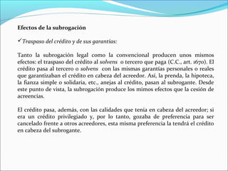 Efectos de la subrogación
Traspaso del crédito y de sus garantías:
Tanto la subrogación legal como la convencional producen unos mismos
efectos: el traspaso del crédito al solvens o tercero que paga (C.C., art. 1670). El
crédito pasa al tercero o solvens con las mismas garantías personales o reales
que garantizaban el crédito en cabeza del acreedor. Así, la prenda, la hipoteca,
la fianza simple o solidaria, etc., anejas al crédito, pasan al subrogante. Desde
este punto de vista, la subrogación produce los mimos efectos que la cesión de
acreencias.
El crédito pasa, además, con las calidades que tenía en cabeza del acreedor; si
era un crédito privilegiado y, por lo tanto, gozaba de preferencia para ser
cancelado frente a otros acreedores, esta misma preferencia la tendrá el crédito
en cabeza del subrogante.
 