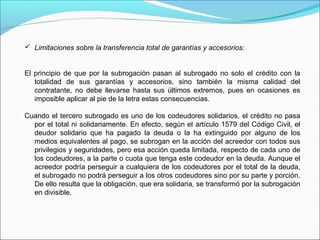  Limitaciones sobre la transferencia total de garantías y accesorios:
El principio de que por la subrogación pasan al subrogado no solo el crédito con la
totalidad de sus garantías y accesorios, sino también la misma calidad del
contratante, no debe llevarse hasta sus últimos extremos, pues en ocasiones es
imposible aplicar al pie de la letra estas consecuencias.
Cuando el tercero subrogado es uno de los codeudores solidarios, el crédito no pasa
por el total ni solidariamente. En efecto, según el artículo 1579 del Código Civil, el
deudor solidario que ha pagado la deuda o la ha extinguido por alguno de los
medios equivalentes al pago, se subrogan en la acción del acreedor con todos sus
privilegios y seguridades, pero esa acción queda limitada, respecto de cada uno de
los codeudores, a la parte o cuota que tenga este codeudor en la deuda. Aunque el
acreedor podría perseguir a cualquiera de los codeudores por el total de la deuda,
el subrogado no podrá perseguir a los otros codeudores sino por su parte y porción.
De ello resulta que la obligación, que era solidaria, se transformó por la subrogación
en divisible.
 
