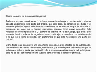 Casos y efectos de la subrogación parcial:
Podemos suponer que el tercero o solvens solo se ha subrogado parcialmente por haber
pagado únicamente una parte del crédito. En este caso, la acreencia se divide y el
acreedor primitivo queda con derecho a reclamar de su deudor lo que le resta de su
acreencia, en tanto que el tercero subrogado aparece como nuevo acreedor. Esta
hipótesis es contemplada en el 2° párrafo del artículo 1670 del Código, que dice: “si el
acreedor ha sido solamente pagado en parte, podrá ejercer sus derechos relativamente
a lo que se le reste debiendo, con preferencia al que solo ha pagado una parte del
crédito”.
Dicho texto legal constituye una importante excepción a los efectos de la subrogación,
porque si esta se realiza plenamente, tendríamos que aquella parte del crédito en que se
subrogó el solvens sería, por definición, de la misma naturaleza que la del subrogante;
pero no es así, por cuanto en una subasta será preferido el acreedor primitivo.
 