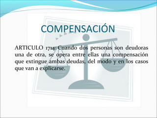COMPENSACIÓN
ARTICULO 1714: Cuando dos personas son deudoras
una de otra, se opera entre ellas una compensación
que extingue ambas deudas, del modo y en los casos
que van a explicarse.
 