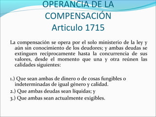 OPERANCIA DE LA
COMPENSACIÓN
Articulo 1715
La compensación se opera por el solo ministerio de la ley y
aún sin conocimiento de los deudores; y ambas deudas se
extinguen recíprocamente hasta la concurrencia de sus
valores, desde el momento que una y otra reúnen las
calidades siguientes:
1.) Que sean ambas de dinero o de cosas fungibles o
indeterminadas de igual género y calidad.
2.) Que ambas deudas sean líquidas; y
3.) Que ambas sean actualmente exigibles.
 