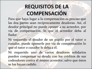 REQUISITOS DE LA
COMPENSACIÓN
Para que haya lugar a la compensación es preciso que
las dos partes sean recíprocamente deudoras. Así, el
deudor principal no puede oponer a su acreedor, por
vía de compensación, lo que el acreedor deba al
fiador.
Ni requerido el deudor de un pupilo por el tutor o
curador, puede oponerle por vía de compensación lo
que el tutor o curador le deba a él.
Ni requerido uno de varios deudores solidarios
pueden compensar su deuda con los créditos de sus
codeudores contra el mismo acreedor; salvo que éstos
se los hayan cedido.
 
