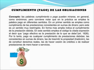 CUMPLIMIENTO (PAGO) DE LAS OBLIGACIONES
Concepto: las palabras cumplimiento o pago pueden mirarse, en general,
como sinónimos; pero conviene notar que en la práctica se emplea la
palabra pago en diferentes sentidos. En un primer sentido se emplea como
cumplimento de las prestaciones consistentes en sumas de dinero; pero este
es un sentido muy restringido. En forma mas amplia indica el cumplimiento
de la prestación debida. En este sentido emplea el código la citada expresión
al decir que “pago efectivo es la prestación de lo que se debe”(art. 1626).
Por lo tanto, pago es cualquier cumplimiento de prestaciones debidas: las
consistentes en sumas de dinero, las de trasmitir la propiedad (tradición), las
de constituir derechos reales, las de hacer cesión de créditos o de realizar
prestaciones de mero hacer o servicios.
 