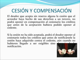 CESIÓN Y COMPENSACIÓN
El deudor que acepta sin reserva alguna la cesión que el
acreedor haya hecho de sus derechos a un tercero, no
podrá oponer en compensación al cesionario los créditos
que antes de la aceptación hubiera podido oponer al
cedente.
Si la cesión no ha sido aceptada, podrá el deudor oponer al
cesionario todos los créditos que antes de notificársele la
cesión haya adquirido contra el cedente, aún cuando no
hubieren llegado a ser exigibles sino después de la
notificación.
 