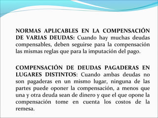 NORMAS APLICABLES EN LA COMPENSACIÓN
DE VARIAS DEUDAS: Cuando hay muchas deudas
compensables, deben seguirse para la compensación
las mismas reglas que para la imputación del pago.
COMPENSACIÓN DE DEUDAS PAGADERAS EN
LUGARES DISTINTOS: Cuando ambas deudas no
son pagaderas en un mismo lugar, ninguna de las
partes puede oponer la compensación, a menos que
una y otra deuda sean de dinero y que el que opone la
compensación tome en cuenta los costos de la
remesa.
 