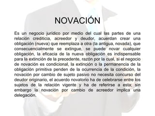 NOVACIÓN
Es un negocio jurídico por medio del cual las partes de una
relación crediticia, acreedor y deudor, acuerdan crear una
obligación (nueva) que reemplaza a otra (la antigua, novada), que
consecuencialmente se extingue, se puede novar cualquier
obligación, la eficacia de la nueva obligación es indispensable
para la extinción de la precedente, razón por la cual, si el negocio
de novación es condicional, la extinción o la permanencia de la
obligación primitiva penden de la ocurrencia de la condición, la
novación por cambio de sujeto pasivo no necesita concurso del
deudor originario, el acuerdo novatorio ha de celebrarse entre los
sujetos de la relación vigente y ha de referirse a esta; sin
embargo la novación por cambio de acreedor implica una
delegación.
 