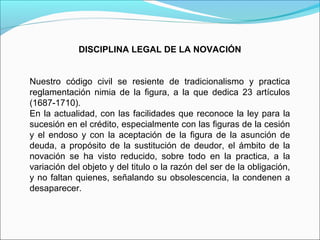 DISCIPLINA LEGAL DE LA NOVACIÓN
Nuestro código civil se resiente de tradicionalismo y practica
reglamentación nimia de la figura, a la que dedica 23 artículos
(1687-1710).
En la actualidad, con las facilidades que reconoce la ley para la
sucesión en el crédito, especialmente con las figuras de la cesión
y el endoso y con la aceptación de la figura de la asunción de
deuda, a propósito de la sustitución de deudor, el ámbito de la
novación se ha visto reducido, sobre todo en la practica, a la
variación del objeto y del titulo o la razón del ser de la obligación,
y no faltan quienes, señalando su obsolescencia, la condenen a
desaparecer.
 