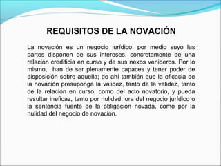 REQUISITOS DE LA NOVACIÓN
La novación es un negocio jurídico: por medio suyo las
partes disponen de sus intereses, concretamente de una
relación crediticia en curso y de sus nexos venideros. Por lo
mismo, han de ser plenamente capaces y tener poder de
disposición sobre aquella; de ahí también que la eficacia de
la novación presuponga la validez, tanto de la validez, tanto
de la relación en curso, como del acto novatorio, y pueda
resultar ineficaz, tanto por nulidad, ora del negocio jurídico o
la sentencia fuente de la obligación novada, como por la
nulidad del negocio de novación.
 