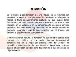 REMISIÓN
La remisión o condonación de una deuda es la renuncia del
acreedor a exigir su cumplimiento. La remisión no siempre se
realiza a título exclusivamente gratuito, ya que puede tener
fundamento en una transacción, en la renuncia, en una acción
litigiosa, en un crédito o en la compensación de algún servicio
prestado. En todo caso hay remisión de la deuda cuando el
acreedor renuncia a que le sea cumplida por el deudor, sin
obtener el pago directo o cumplimiento.
Como es apenas natural, la remisión no puede tener cabida sino
respecto de créditos de que podía disponer libremente el
acreedor. De ahí la regla del artículo 1711 del Código: “la
remisión o condonación de una deuda no tiene valor sino en
cuanto el acreedor es hábil para disponer de la que cosa que es
objeto de ella”.
 
