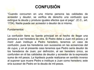 CONFUSIÓN
“Cuando concurren en una misma persona las calidades de
acreedor y deudor, se verifica de derecho una confusión que
extingue la deuda y produce iguales efectos que el pago”. (C.C., art.
1724). Nadie puede ser acreedor o deudor de si mismo.
Fundamentos
La confusión tiene su fuente principal en el hecho de llegar una
persona a ser heredera de otra. Si Pedro debe a Juan mil pesos y al
morir Juan instituye a Pedro heredero, tenemos un caso de
confusión, pues los herederos son sucesores en las acreencias del
de cujus, y en el presente caso tenemos que Pedro sería deudor de
los herederos de Juan; por definición, al ser heredero único, se
confunden en él las calidades de deudor y acreedor de la expresada
suma de mil pesos. La hipótesis puede realizarse en sentido inverso
al suponer que muere Pedro e instituye a Juan como heredero; este
ería sucesor de Pedro en la deuda de mil pesos.
 
