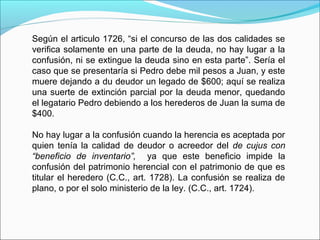 Según el articulo 1726, “si el concurso de las dos calidades se
verifica solamente en una parte de la deuda, no hay lugar a la
confusión, ni se extingue la deuda sino en esta parte”. Sería el
caso que se presentaría si Pedro debe mil pesos a Juan, y este
muere dejando a du deudor un legado de $600; aquí se realiza
una suerte de extinción parcial por la deuda menor, quedando
el legatario Pedro debiendo a los herederos de Juan la suma de
$400.
No hay lugar a la confusión cuando la herencia es aceptada por
quien tenía la calidad de deudor o acreedor del de cujus con
“beneficio de inventario”, ya que este beneficio impide la
confusión del patrimonio herencial con el patrimonio de que es
titular el heredero (C.C., art. 1728). La confusión se realiza de
plano, o por el solo ministerio de la ley. (C.C., art. 1724).
 