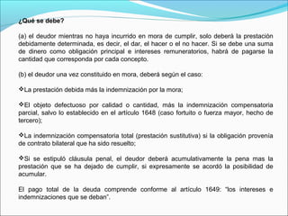 ¿Qué se debe?
(a) el deudor mientras no haya incurrido en mora de cumplir, solo deberá la prestación
debidamente determinada, es decir, el dar, el hacer o el no hacer. Si se debe una suma
de dinero como obligación principal e intereses remuneratorios, habrá de pagarse la
cantidad que corresponda por cada concepto.
(b) el deudor una vez constituido en mora, deberá según el caso:
La prestación debida más la indemnización por la mora;
El objeto defectuoso por calidad o cantidad, más la indemnización compensatoria
parcial, salvo lo establecido en el artículo 1648 (caso fortuito o fuerza mayor, hecho de
tercero);
La indemnización compensatoria total (prestación sustitutiva) si la obligación provenía
de contrato bilateral que ha sido resuelto;
Si se estipuló cláusula penal, el deudor deberá acumulativamente la pena mas la
prestación que se ha dejado de cumplir, si expresamente se acordó la posibilidad de
acumular.
El pago total de la deuda comprende conforme al artículo 1649: “los intereses e
indemnizaciones que se deban”.
 