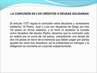 LA CONFUSIÓN EN LOS CRÉDITOS O DEUDAS SOLIDARIAS
El artículo 1727 regula la confusión entre deudores y acreedores
solidarios. Si Pedro, Juan y Luis son deudores de Diego por tres
mil pesos en forma solidaria, y al morir el acreedor lo sucede
como heredero del deudor Pedro, tenemos que la confusión solo
se realiza por la suma de mil pesos, subsistiendo una deuda de
dos mil pesos en favor de la herencia que deben pagar por partes
iguales los otros dos deudores; así la solidaridad se extingue y la
obligación se convierte en conjunta subjetivamente.
 