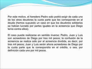 Por este motivo, el heredero Pedro solo podrá exigir de cada uno
de los otros deudores la cuota parte que les corresponde en al
deuda (hemos supuesto un caso en que los deudores solidarios
se habían lucrado por partes iguales en la acreencia que Diego
tenía contra ellos).
El caso puede realizarse en sentido inverso: Pedro, Juan y Luis
son acreedores de Diego por tres mil pesos; la confusión de la
acreencia se realiza solo por al acreencia dividida, es decir, por
tres mil pesos; Juan y Luis serán ahora acreedores de Diego por
la cuota parte que le correspondía en el crédito, o sea, por
definición cada uno por mil pesos.
 