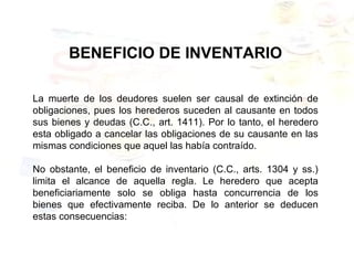 BENEFICIO DE INVENTARIO
La muerte de los deudores suelen ser causal de extinción de
obligaciones, pues los herederos suceden al causante en todos
sus bienes y deudas (C.C., art. 1411). Por lo tanto, el heredero
esta obligado a cancelar las obligaciones de su causante en las
mismas condiciones que aquel las había contraído.
No obstante, el beneficio de inventario (C.C., arts. 1304 y ss.)
limita el alcance de aquella regla. Le heredero que acepta
beneficiariamente solo se obliga hasta concurrencia de los
bienes que efectivamente reciba. De lo anterior se deducen
estas consecuencias:
 