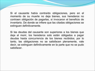 Si el causante había contraído obligaciones, pero en el
momento de su muerte no deja bienes, sus herederos no
contraen obligación de pagarlas, si invocaron el beneficio de
inventario. De donde se infiere que las citadas obligaciones se
extinguen definitivamente.
Si las deudas del causante son superiores a los bienes que
deja al morir, los herederos solo están obligados a pagar
deudas hasta concurrencia de los bienes recibidos; por lo
tanto, las obligaciones no se satisfacen plenamente, vale
decir, se extinguen definitivamente en la parte que no se pudo
satisfacer.
 