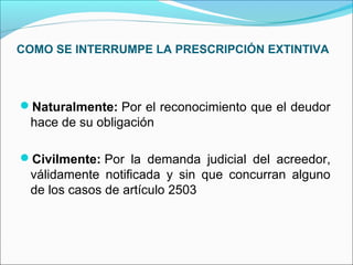 COMO SE INTERRUMPE LA PRESCRIPCIÓN EXTINTIVA
Naturalmente: Por el reconocimiento que el deudor
hace de su obligación
Civilmente: Por la demanda judicial del acreedor,
válidamente notificada y sin que concurran alguno
de los casos de artículo 2503
 
