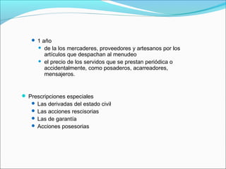  1 año
 de la los mercaderes, proveedores y artesanos por los
artículos que despachan al menudeo
 el precio de los servidos que se prestan periódica o
accidentalmente, como posaderos, acarreadores,
mensajeros.
 Prescripciones especiales
 Las derivadas del estado civil
 Las acciones rescisorias
 Las de garantía
 Acciones posesorias
 