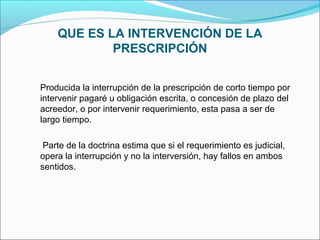 QUE ES LA INTERVENCIÓN DE LA
PRESCRIPCIÓN
Producida la interrupción de la prescripción de corto tiempo por
intervenir pagaré u obligación escrita, o concesión de plazo del
acreedor, o por intervenir requerimiento, esta pasa a ser de
largo tiempo.
Parte de la doctrina estima que si el requerimiento es judicial,
opera la interrupción y no la interversión, hay fallos en ambos
sentidos.
 