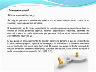 ¿Quien puede pagar?
Primeramente el deudor; y
Cualquier persona a nombre del deudor (sin su conocimiento, o en contra de su
voluntad) y aun a pesar del acreedor.
Si la obligación es de hacer, consistente en una obra para cuya ejecución se tuvo en
cuenta el intuitu personae (aptitud, talento, especialidad, habilidad, destreza del
deudor) la obra no podrá ejecutarse por persona distinta sin el consentimiento del
acreedor (art. 1630 inc. 2).
El que paga sin el conocimiento del deudor, solo tiene derecho a que se le reembolse
lo estrictamente pagado, y podrá ser subrogado en el crédito si el acreedor consiente
en ser sustituido por quien paga (solvens). El tercero que paga contra la voluntad del
deudor, no tendrá derecho a reembolso por parte del deudor, salvo que el acreedor le
ceda voluntariamente su acción (art. 1632 C.C).
 