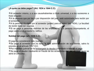 ¿A quién se debe pagar? (Art. 1634 a 1644 C.C).
Al acreedor mismo, o a sus causahabientes a título universal, o a los sucesores a
título singular;
A la persona que por ley o por disposición del juez, esté autorizada para recibir por
el acreedor;
A la persona diputada por el acreedor (poder) para el cobro (art. 1634). La facultad
de recibir debe ser expresa.
Si se paga a personas distintas de las enunciadas, o a persona incompetente, el
pago valdrá si el acreedor lo ratifica.
Nulidad del pago (art. 1636 C.C).
El pago se considerará nulo, cuando:
Se paga al acreedor que no tiene la libre administración de sus bienes, salvo lo
previsto en el artículo 1747 C.C.
Por mandato judicial se ha embargado la deuda o mandado a retener el pago.
Se paga al deudor insolvente en fraude de los acreedores de este, en cuyo favor se
abrió el concurso.
 