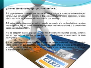 ¿Cómo se debe hacer el pago? (art. 1648 a 1652 C.C).
El pago debe ser completo y el deudor no puede obligar al acreedor a que reciba por
partes, salvo convención en contrario o disposición legal para casos especiales. El pago
total comprende los intereses e indemnización que se deban.
Si existe diferencias entre acreedor y deudor en cuanto a la cantidad debida, o sobre
sus accesorios, el juez podrá ordenar el pago de la suma no disputada, o la cantidad de
cosas no discutidas(1650).
Si se estipulan plazos, el pago se entenderá fraccionado en partes iguales, a menos
que se haya determinado las cuotas que han de satisfacerse al vencimiento de cada
plazo (1651).
Si se deben prestaciones diferentes (pensiones, rentas, cánones), cada una de ellas
podrá satisfacerse por separado, y el deudor de varios años o meses, podrá obligar al
acreedor a que reciba el pago de un año o meses de una de ellas, aunque no le pague
al mismo tiempo las otras.
 