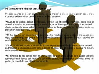 De la imputación del pago (1653 – 1655 C.C)
Procede cuando se deben capital (obligación principal) e intereses (obligación accesoria),
o cuando existen varias deudas ante un mismo acreedor.
Cuando se deben capital e intereses, primero se abonará a intereses, salvo que el
acreedor admita expresamente que se le abone o descargue a capital. Si el acreedor
otorga recibo de pago sobre el capital sin que se haga mención a intereses, estos se
presumen pagados (1653 C.C).
Si las deudas son diferentes, el deudor podrá imputar el pago o abono a la deuda que
elija; sin embargo no podrá sin el consentimiento del acreedor imputar deudas no
devengadas (no vencidas).
Si el deudor no imputa o aclara en forma expresa a cual deuda se abona el acreedor
podrá hacer la imputación en la carta o recibo de pago, y si el deudor lo acepta, no le será
lícito reclamo posterior.
Si ninguna de las partes hace la imputación, se prefiere la deuda que estaba vencida
(devengada) al tiempo del pago, a la que no lo estaba, y no existiendo diferencia entre las
partes, la que el deudor elija posteriormente.
 