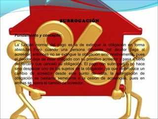 SUBROGACIÓN
Fundamento y concepto:
La función normal del pago es la de extinguir la obligación en forma
absoluta. Pero cuando una persona diferente del deudor paga al
acreedor, entonces no se extingue la obligación sino relativamente, pues
el deudor deja de estar obligado con su primitivo acreedor y pasa a serlo
del tercero que canceló su obligación. El pago con subrogación no hace
sino desplazar uno de los sujetos de la obligación, ya que se produce un
cambio de acreedor desde este punto de vista, la subrogación de
obligación es bastante semejante a la cesión de acreencias, pues en
ambas se opera el cambio de acreedor.
 