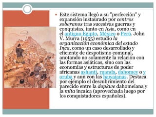  Este sistema llegó a su "perfección" y
expansión instaurado por centros
soberanos tras sucesivas guerras y
conquistas, tanto en Asia, como en
el antiguo Egipto, México o Perú. John
V. Murra (1955) estudio la
organización económica del estado
Inca, como un caso desarrollado y
eficiente de despotismo comunal,
anotando no solamente la relación con
las formas asiáticas, sino con las
economías y estructuras de poder
africanas ashanti, ruanda, dahomey o y
oruba y aun con las hawaianas. Destaca
por ejemplo el descubrimiento del
parecido entre la dopkwe dahomeiana y
la mita incaica (aprovechada luego por
los conquistadores españoles).
 
