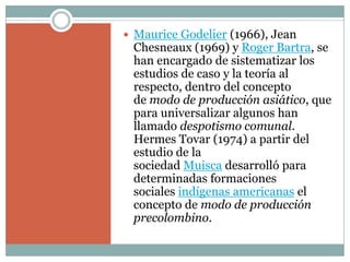  Maurice Godelier (1966), Jean
Chesneaux (1969) y Roger Bartra, se
han encargado de sistematizar los
estudios de caso y la teoría al
respecto, dentro del concepto
de modo de producción asiático, que
para universalizar algunos han
llamado despotismo comunal.
Hermes Tovar (1974) a partir del
estudio de la
sociedad Muisca desarrolló para
determinadas formaciones
sociales indígenas americanas el
concepto de modo de producción
precolombino.
 
