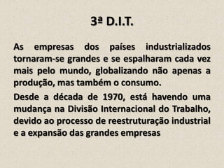 3ª D.I.T.
As empresas dos países industrializados
tornaram-se grandes e se espalharam cada vez
mais pelo mundo, globalizando não apenas a
produção, mas também o consumo.
Desde a década de 1970, está havendo uma
mudança na Divisão Internacional do Trabalho,
devido ao processo de reestruturação industrial
e a expansão das grandes empresas

 