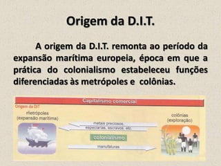 Origem da D.I.T.
A origem da D.I.T. remonta ao período da
expansão marítima europeia, época em que a
prática do colonialismo estabeleceu funções
diferenciadas às metrópoles e colônias.

 
