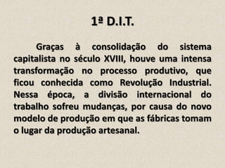 1ª D.I.T.
Graças à consolidação do sistema
capitalista no século XVIII, houve uma intensa
transformação no processo produtivo, que
ficou conhecida como Revolução Industrial.
Nessa época, a divisão internacional do
trabalho sofreu mudanças, por causa do novo
modelo de produção em que as fábricas tomam
o lugar da produção artesanal.

 