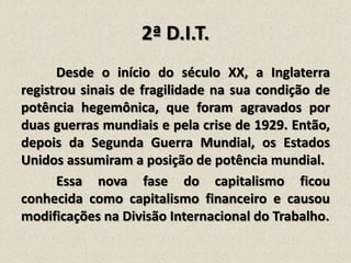 2ª D.I.T.
Desde o início do século XX, a Inglaterra
registrou sinais de fragilidade na sua condição de
potência hegemônica, que foram agravados por
duas guerras mundiais e pela crise de 1929. Então,
depois da Segunda Guerra Mundial, os Estados
Unidos assumiram a posição de potência mundial.
Essa nova fase do capitalismo ficou
conhecida como capitalismo financeiro e causou
modificações na Divisão Internacional do Trabalho.

 