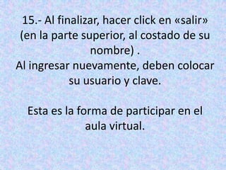 15.- Al finalizar, hacer click en «salir» (en la parte superior, al costado de su nombre) .Al ingresar nuevamente, deben colocar su usuario y clave.Esta es la forma de participar en el aula virtual.