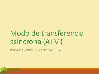 Modo de transferencia
asíncrona (ATM)
ÓSCAR ANDRÉS LOZANO PADILLA
 