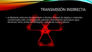 TRANSMISIÓN INDIRECTA:
• a) Mediante vehículos de transmisión o fómites: A través de objetos o materiales
contaminados tales como juguetes, pañuelos, instrumentos quirúrgicos agua,
alimentos, leche, productos biológicos, incluyendo suero y plasma.
 