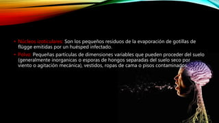 • Núcleos izoticulares: Son los pequeños residuos de la evaporación de gotillas de
flügge emitidas por un huésped infectado.
• Polvo: Pequeñas partículas de dimensiones variables que pueden proceder del suelo
(generalmente inorganicas o esporas de hongos separadas del suelo seco por
viento o agitación mecánica), vestidos, ropas de cama o pisos contaminados.
 