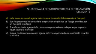 SELECCIONA LA DEFINICIÓN CORRECTA DE TRANSMISIÓN
DEL AGENTE
a) es la forma en que el agente infeccioso se transmite del reservorio al huésped
b) Son los pequeños residuos de la evaporación de gotillas de flügge emitidas por
un huésped infectado.
c) Transferencia del agente infeccioso a una puerta de entrada para que se pueda
llevar a cabo la infección
d) Simple traslado mecánico del agente infeccioso por medio de un insecto terrestre
o volador
 