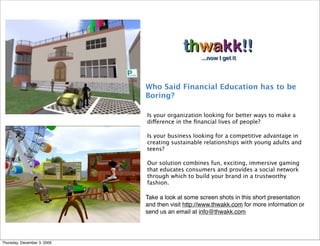 Who Said Financial Education has to be
                             Boring? 

                             Is your organization looking for better ways to make a
                             difference in the ﬁnancial lives of people? 

                             Is your business looking for a competitive advantage in
                             creating sustainable relationships with young adults and
                             teens?

                             Our solution combines fun, exciting, immersive gaming
                             that educates consumers and provides a social network
                             through which to build your brand in a trustworthy
                             fashion.

                             Take a look at some screen shots in this short presentation
                             and then visit http://www.thwakk.com for more information or
                             send us an email at info@thwakk.com




Thursday, December 3, 2009
 