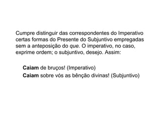 Cumpre distinguir das correspondentes do Imperativo
certas formas do Presente do Subjuntivo empregadas
sem a anteposição do que. O imperativo, no caso,
exprime ordem; o subjuntivo, desejo. Assim:
Caiam de bruços! (Imperativo)
Caiam sobre vós as bênção divinas! (Subjuntivo)
 