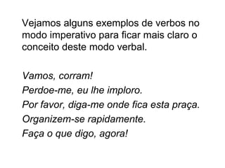 Vejamos alguns exemplos de verbos no
modo imperativo para ficar mais claro o
conceito deste modo verbal.
Vamos, corram!
Perdoe-me, eu lhe imploro.
Por favor, diga-me onde fica esta praça.
Organizem-se rapidamente.
Faça o que digo, agora!
 