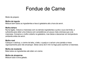 Fondue de Carne
Modo de preparo
Molho de iogurte
Misture bem todos os ingredientes e leve à geladeira até a hora de servir.
Molho tártaro
Numa tigela, misture a maionese com os demais ingredientes e junte o suco de limão, o
suficiente para obter uma mistura com consistência um pouco mais cremosa que a da
maionese. Conserve o molho coberto na geladeira, mas deixe-o descansar em temperatura
ambiente antes de servir.
Molho rosé
Coloque o catchup, o creme de leite, o leite, o queijo e o sal em uma panela e mexa
vigorosamente para não encaroçar. Deixe cerca de 5 min no fogo para cozinhar a maionese.
Molho de mostarda
Bata todos os ingredientes até obter um creme.
Molho de alcaparras
Misture tudo e sirva gelado.
 