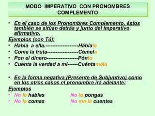 MODO IMPERATIVO CON PRONOMBRES
COMPLEMENTO
MODO IMPERATIVO CON PRONOMBRES
COMPLEMENTO
• En el caso de los Pronombres Complemento, éstos
también se sitúan detrás y junto del Imperativo
afirmativo.
Ejemplos (con Tú):
• Habla a ella.-------------------Háblale
• Come la fruta------------------Cómela
• Pon el dinero------------------Pónlo
• Cuenta la verdad a mí------Cuéntamela
• En la forma negativa (Presente de Subjuntivo) como
en los otros casos el pronombre irá adelante:
Ejemplos
• No le hables No lo pongas
• No la comas No me la cuentes
 