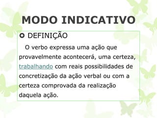 MODO INDICATIVO
 DEFINIÇÃO
  O verbo expressa uma ação que
provavelmente acontecerá, uma certeza,
trabalhando com reais possibilidades de
concretização da ação verbal ou com a
certeza comprovada da realização
daquela ação.
 